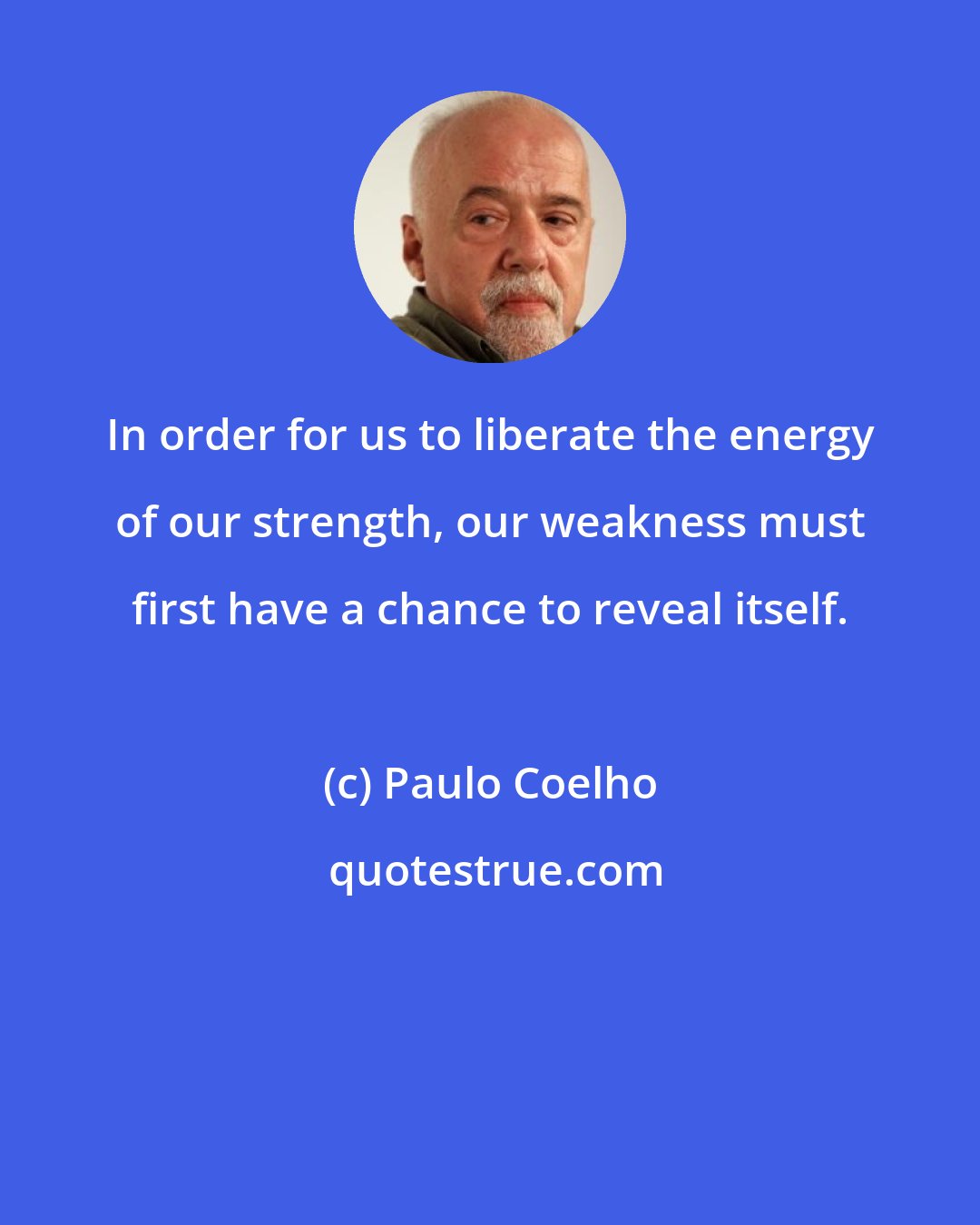 Paulo Coelho: In order for us to liberate the energy of our strength, our weakness must first have a chance to reveal itself.