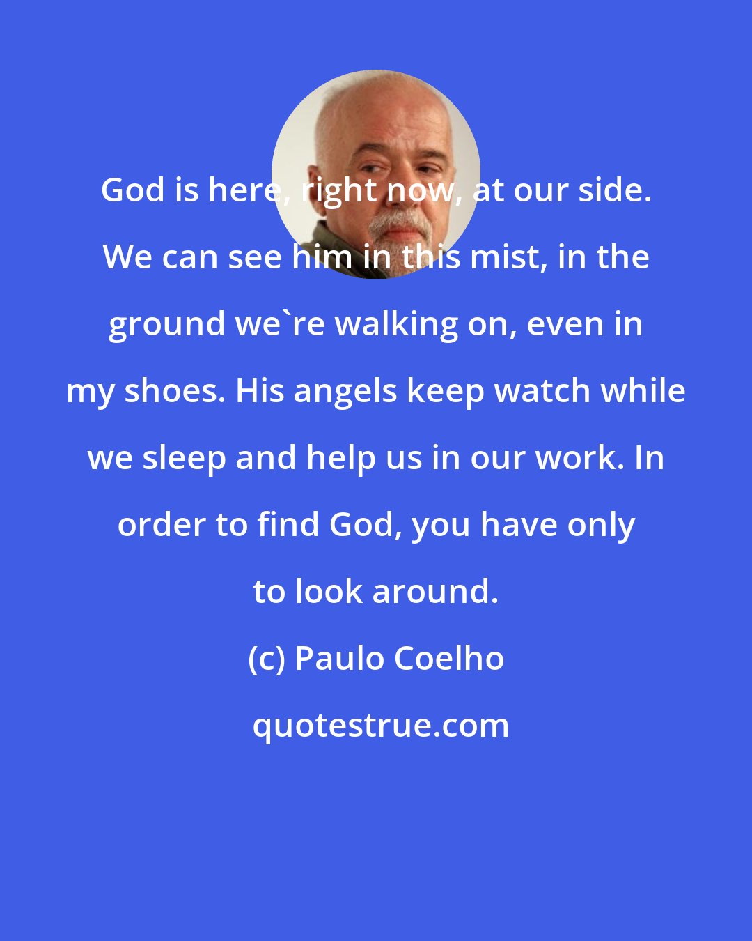 Paulo Coelho: God is here, right now, at our side. We can see him in this mist, in the ground we're walking on, even in my shoes. His angels keep watch while we sleep and help us in our work. In order to find God, you have only to look around.