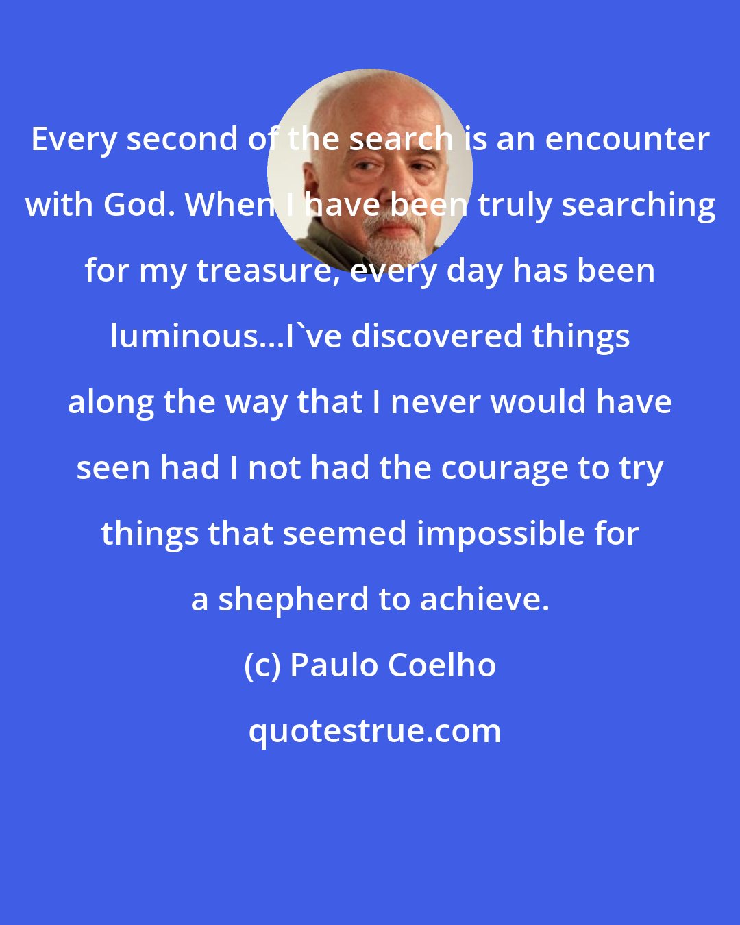 Paulo Coelho: Every second of the search is an encounter with God. When I have been truly searching for my treasure, every day has been luminous...I've discovered things along the way that I never would have seen had I not had the courage to try things that seemed impossible for a shepherd to achieve.