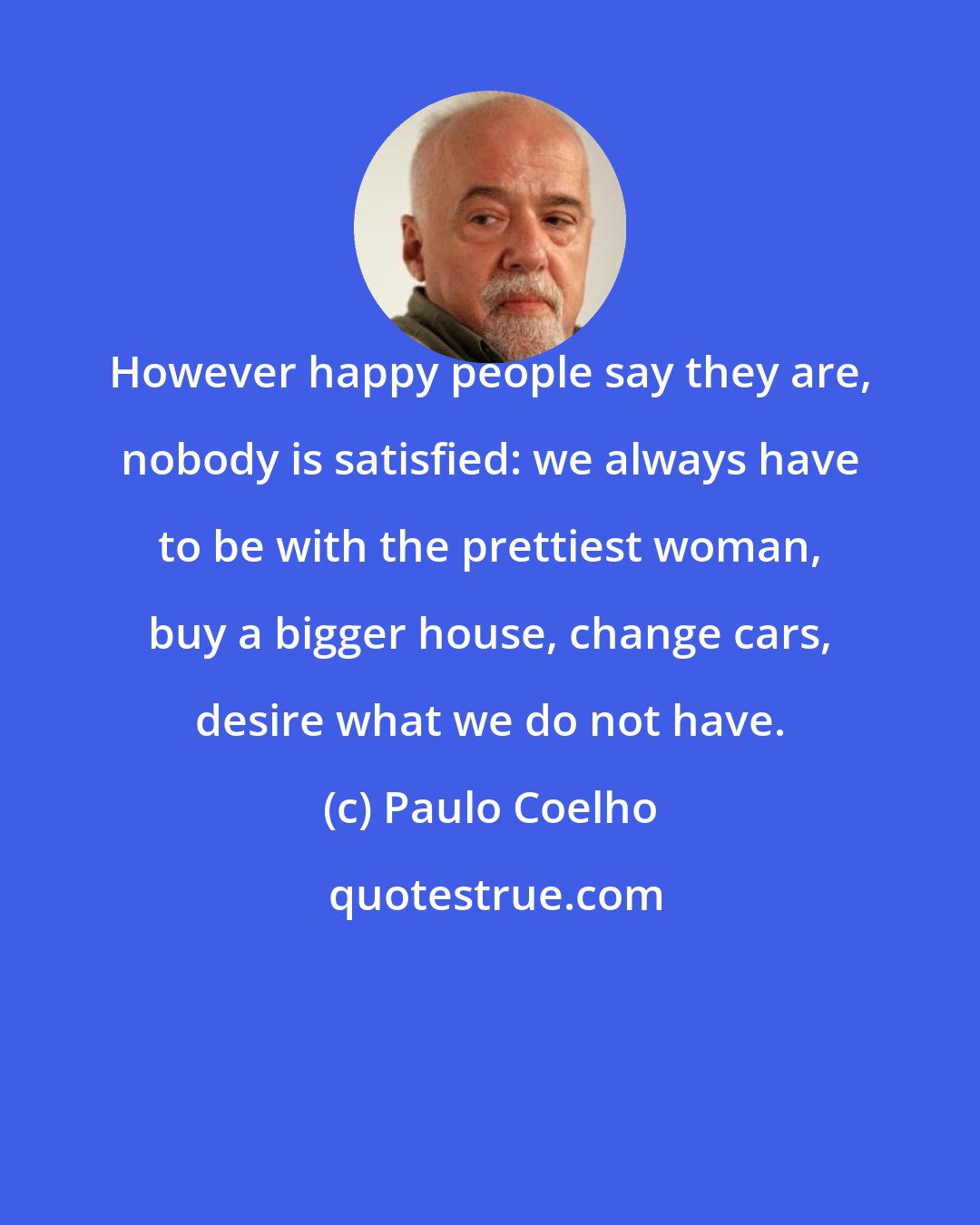 Paulo Coelho: However happy people say they are, nobody is satisfied: we always have to be with the prettiest woman, buy a bigger house, change cars, desire what we do not have.