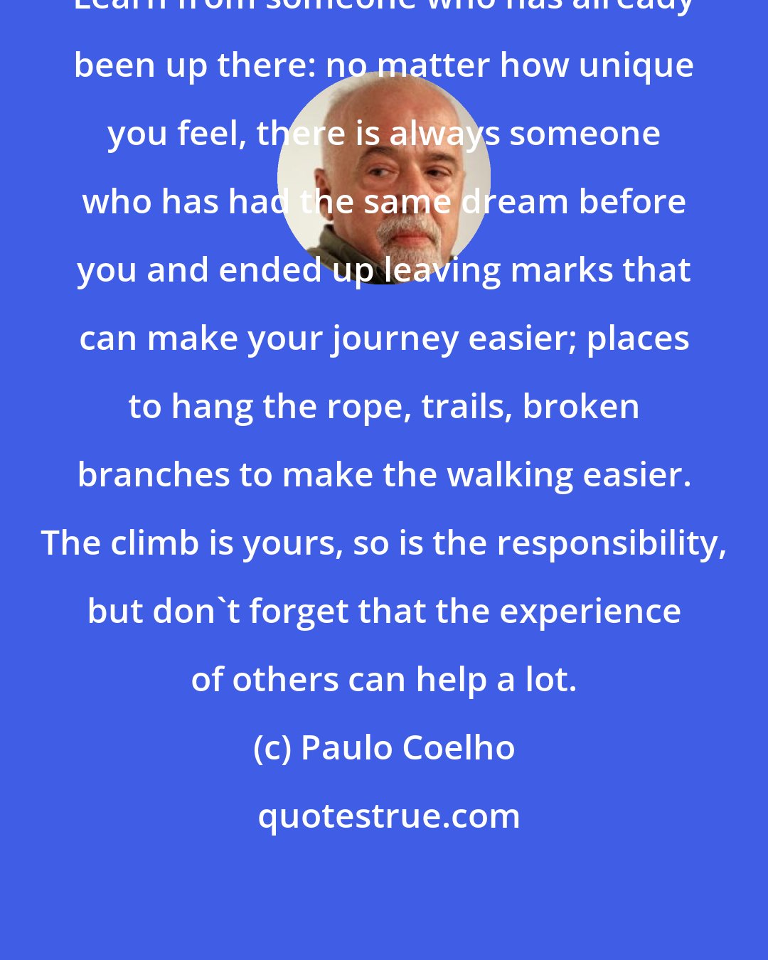 Paulo Coelho: Learn from someone who has already been up there: no matter how unique you feel, there is always someone who has had the same dream before you and ended up leaving marks that can make your journey easier; places to hang the rope, trails, broken branches to make the walking easier. The climb is yours, so is the responsibility, but don't forget that the experience of others can help a lot.