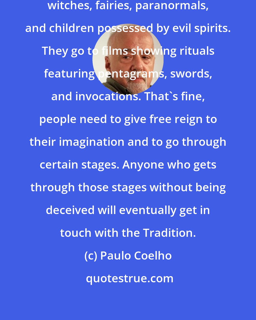 Paulo Coelho: People read a lot of stories about witches, fairies, paranormals, and children possessed by evil spirits. They go to films showing rituals featuring pentagrams, swords, and invocations. That's fine, people need to give free reign to their imagination and to go through certain stages. Anyone who gets through those stages without being deceived will eventually get in touch with the Tradition.