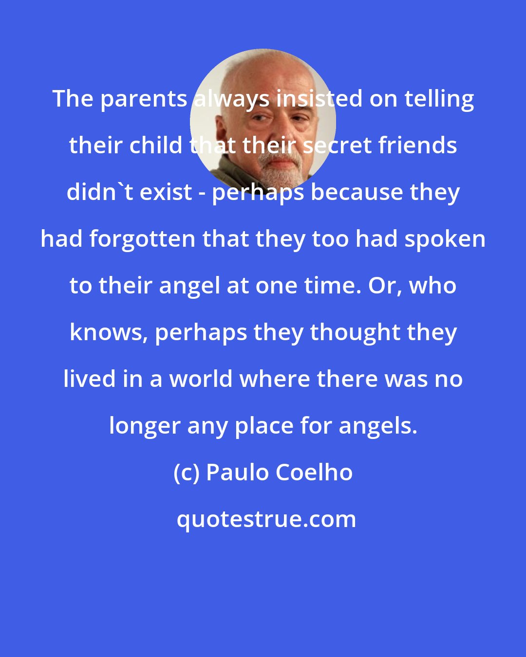 Paulo Coelho: The parents always insisted on telling their child that their secret friends didn't exist - perhaps because they had forgotten that they too had spoken to their angel at one time. Or, who knows, perhaps they thought they lived in a world where there was no longer any place for angels.