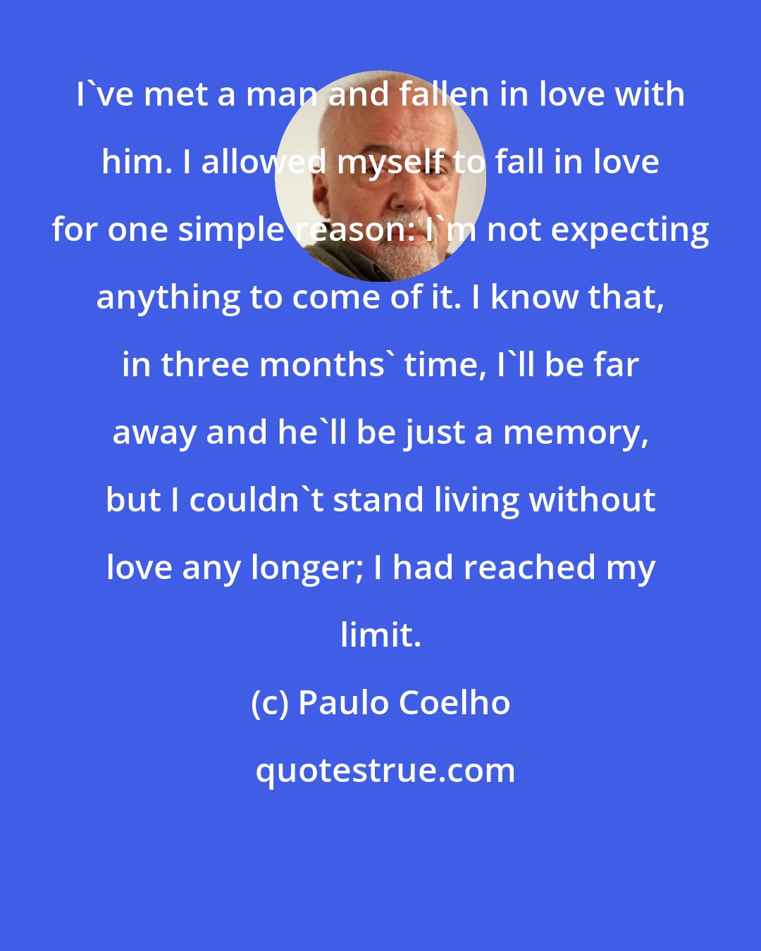 Paulo Coelho: I've met a man and fallen in love with him. I allowed myself to fall in love for one simple reason: I'm not expecting anything to come of it. I know that, in three months' time, I'll be far away and he'll be just a memory, but I couldn't stand living without love any longer; I had reached my limit.