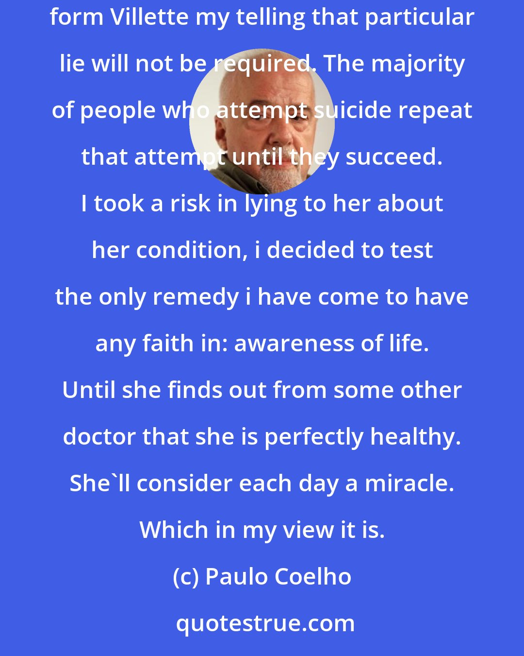 Paulo Coelho: In a few more days I'd anticipated telling Veronika that our injections had cured her heart condition. But in light of her unscheduled departure form Villette my telling that particular lie will not be required. The majority of people who attempt suicide repeat that attempt until they succeed. I took a risk in lying to her about her condition, i decided to test the only remedy i have come to have any faith in: awareness of life. Until she finds out from some other doctor that she is perfectly healthy. She'll consider each day a miracle. Which in my view it is.