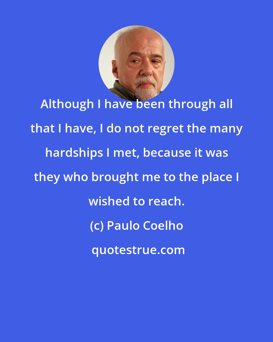 Paulo Coelho: Although I have been through all that I have, I do not regret the many hardships I met, because it was they who brought me to the place I wished to reach.