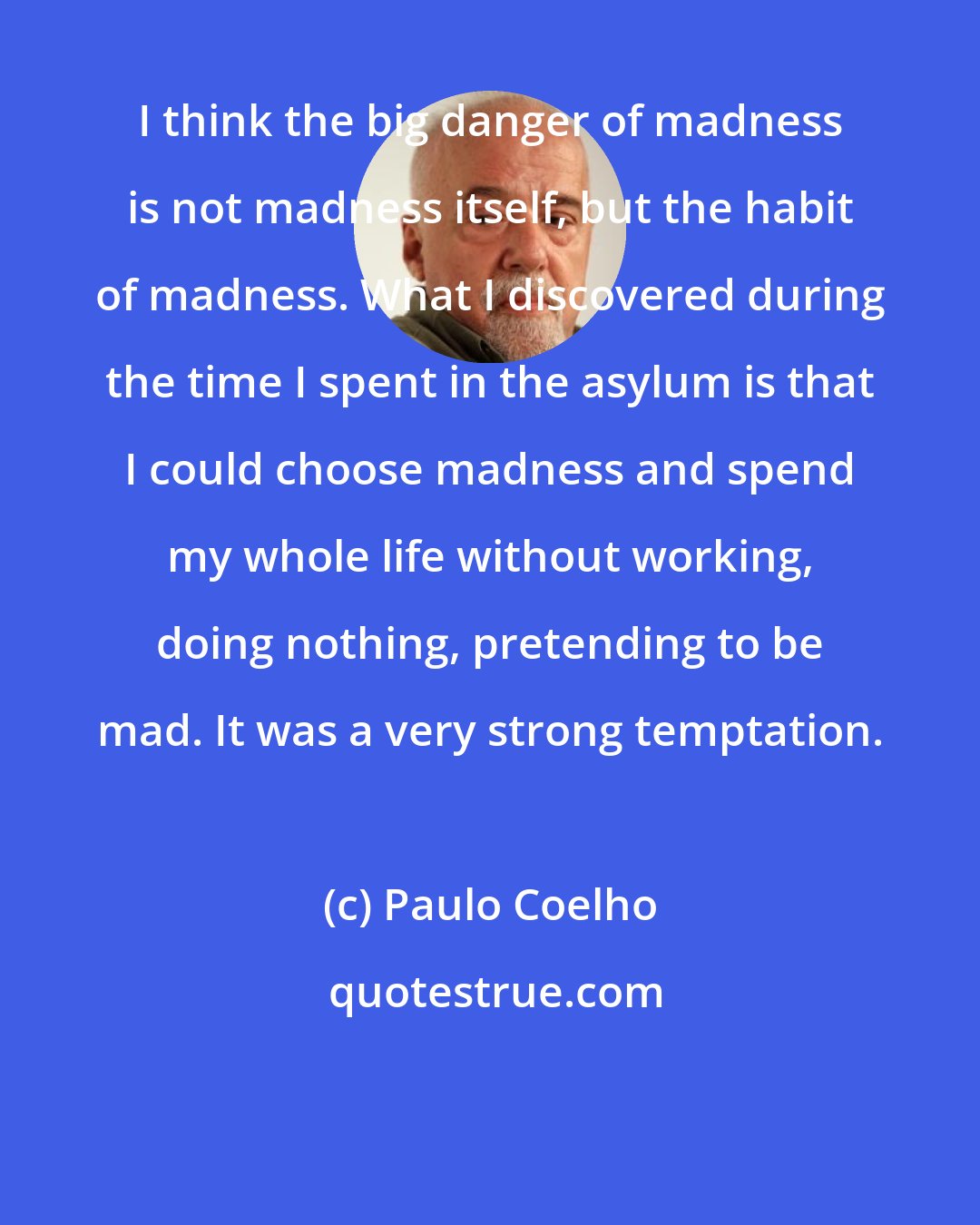 Paulo Coelho: I think the big danger of madness is not madness itself, but the habit of madness. What I discovered during the time I spent in the asylum is that I could choose madness and spend my whole life without working, doing nothing, pretending to be mad. It was a very strong temptation.