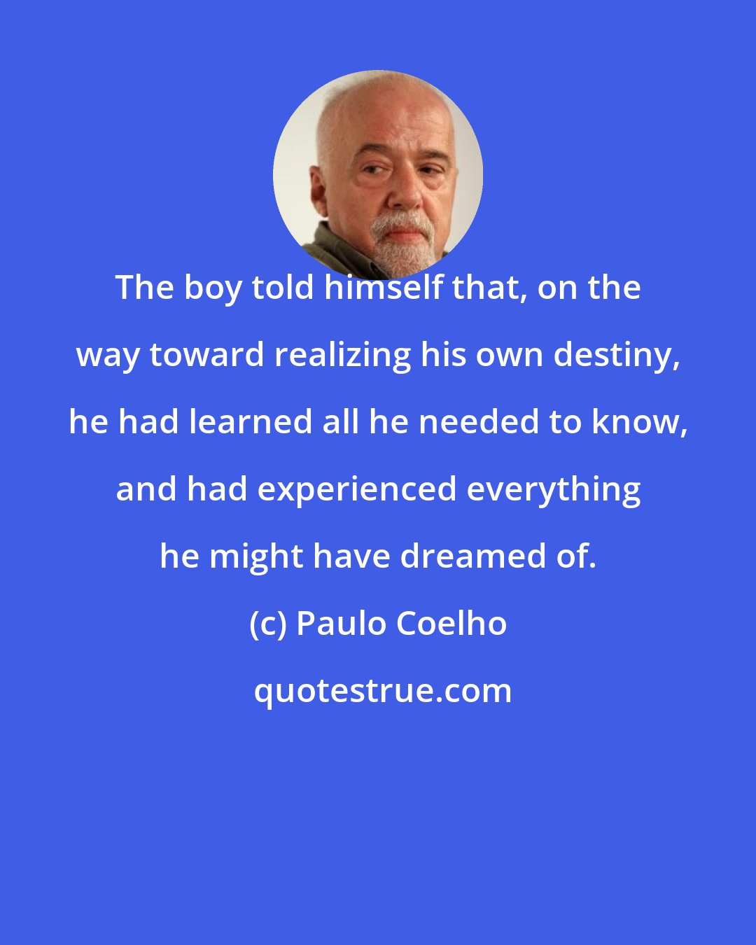 Paulo Coelho: The boy told himself that, on the way toward realizing his own destiny, he had learned all he needed to know, and had experienced everything he might have dreamed of.