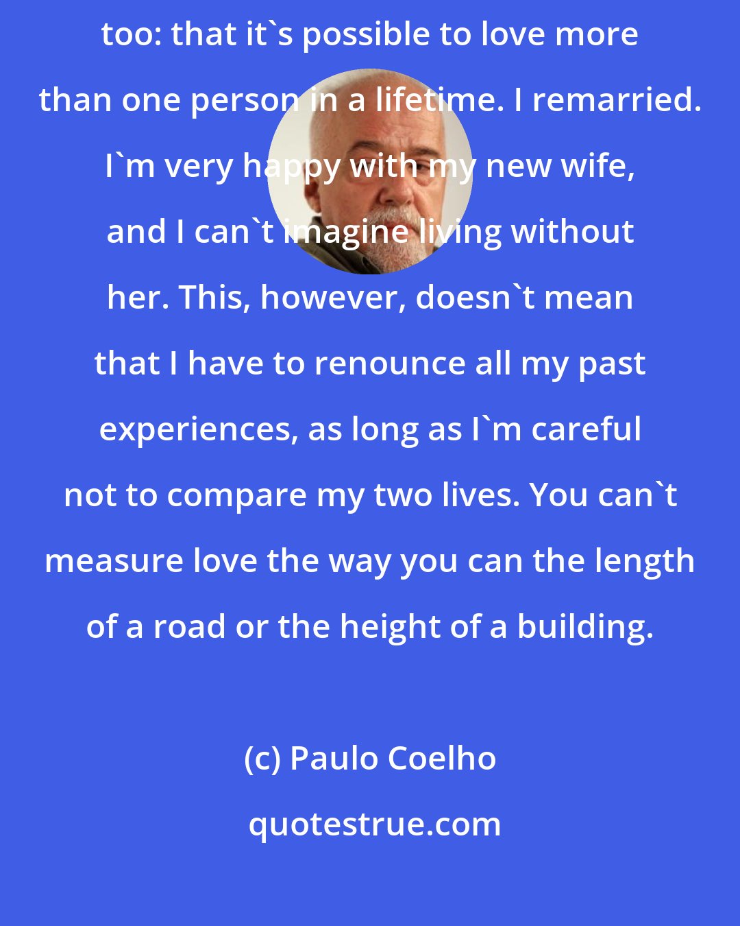 Paulo Coelho: But time, as well as healing all wounds, taught me something strange too: that it's possible to love more than one person in a lifetime. I remarried. I'm very happy with my new wife, and I can't imagine living without her. This, however, doesn't mean that I have to renounce all my past experiences, as long as I'm careful not to compare my two lives. You can't measure love the way you can the length of a road or the height of a building.