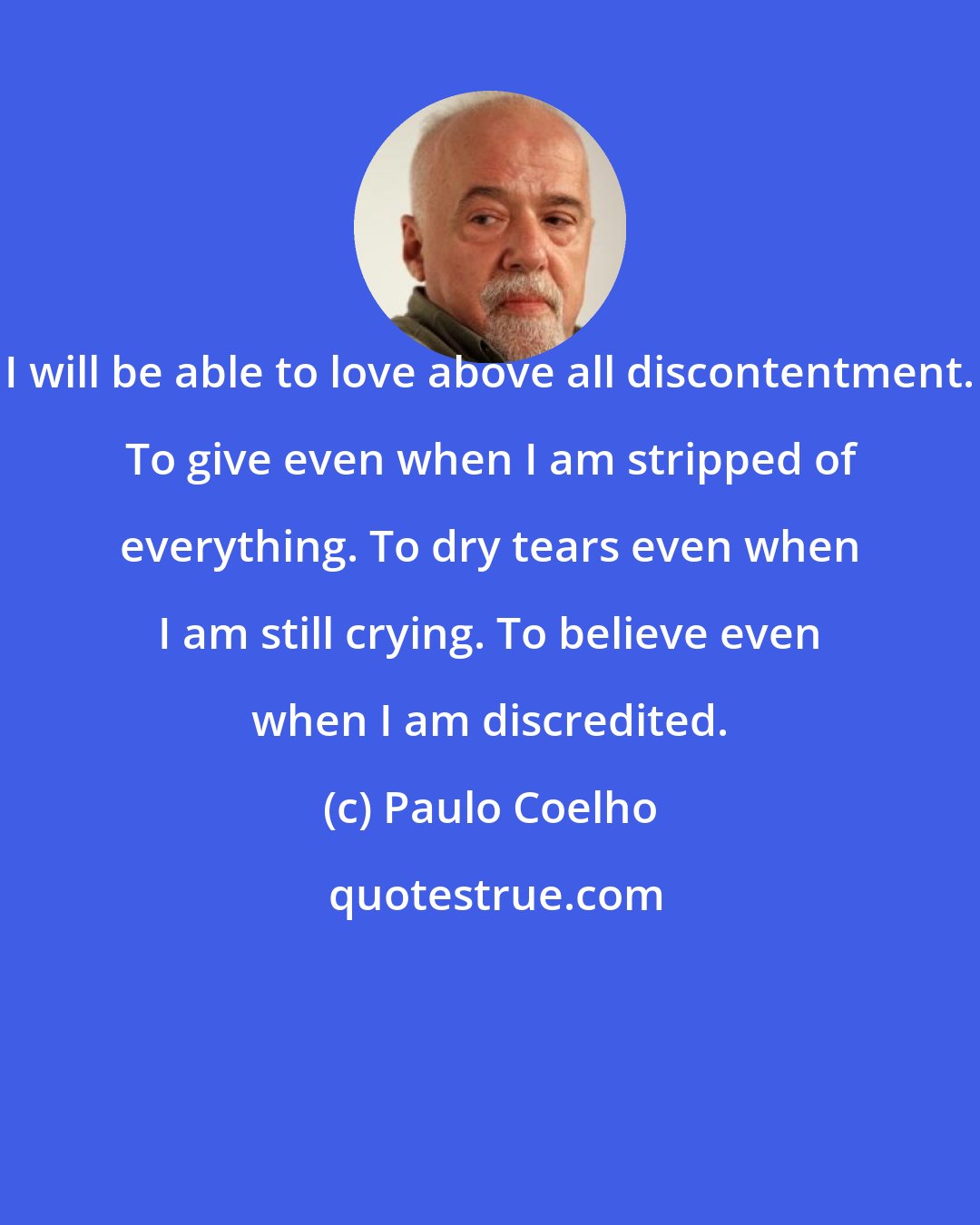 Paulo Coelho: I will be able to love above all discontentment. To give even when I am stripped of everything. To dry tears even when I am still crying. To believe even when I am discredited.