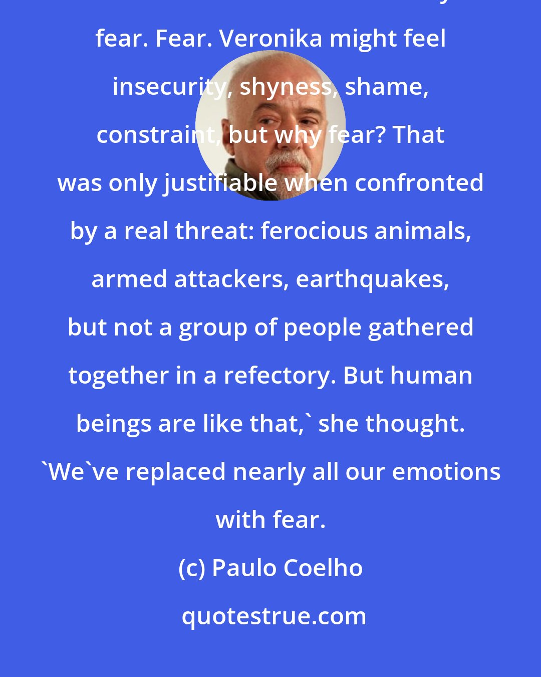 Paulo Coelho: Mari remembered what she had read in the young girl's eyes the moment she had come into the refectory: fear. Fear. Veronika might feel insecurity, shyness, shame, constraint, but why fear? That was only justifiable when confronted by a real threat: ferocious animals, armed attackers, earthquakes, but not a group of people gathered together in a refectory. But human beings are like that,' she thought. 'We've replaced nearly all our emotions with fear.