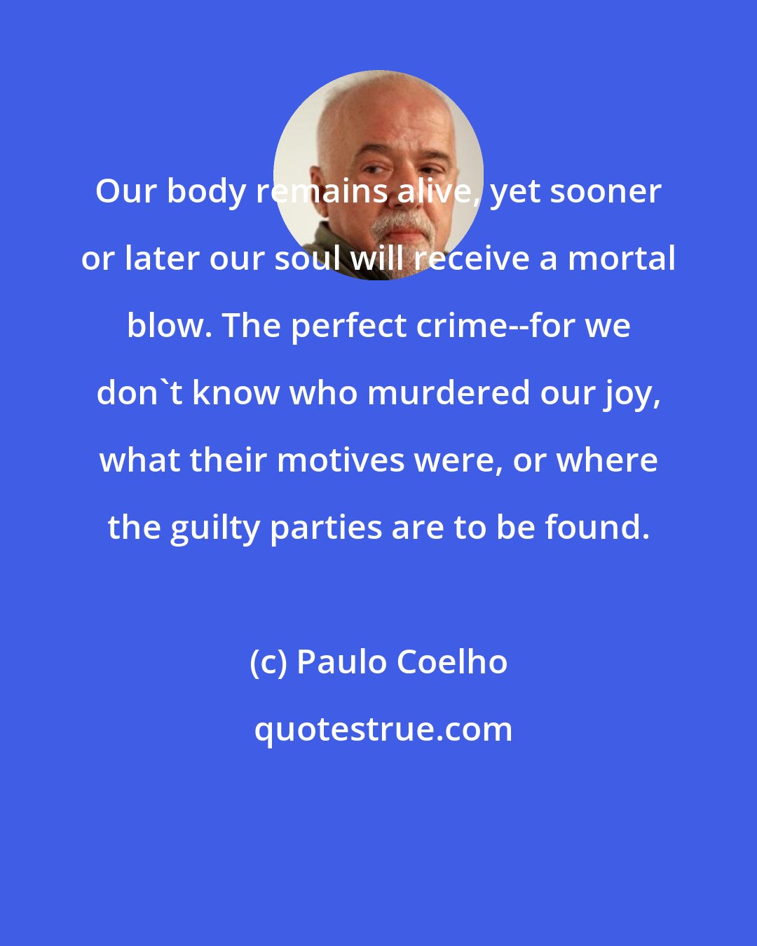 Paulo Coelho: Our body remains alive, yet sooner or later our soul will receive a mortal blow. The perfect crime--for we don't know who murdered our joy, what their motives were, or where the guilty parties are to be found.