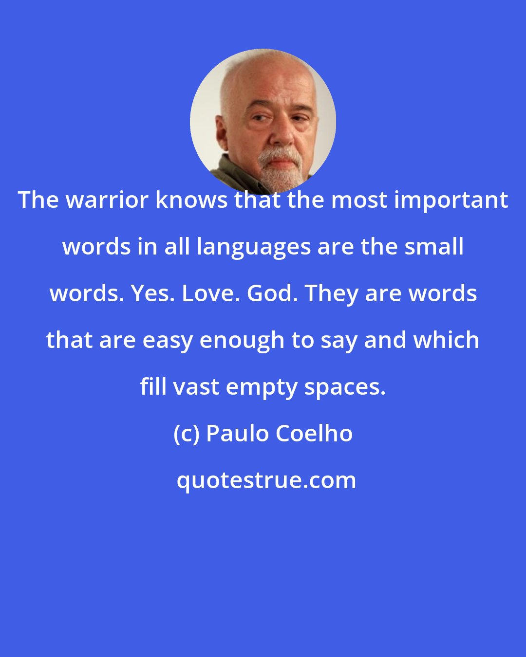 Paulo Coelho: The warrior knows that the most important words in all languages are the small words. Yes. Love. God. They are words that are easy enough to say and which fill vast empty spaces.