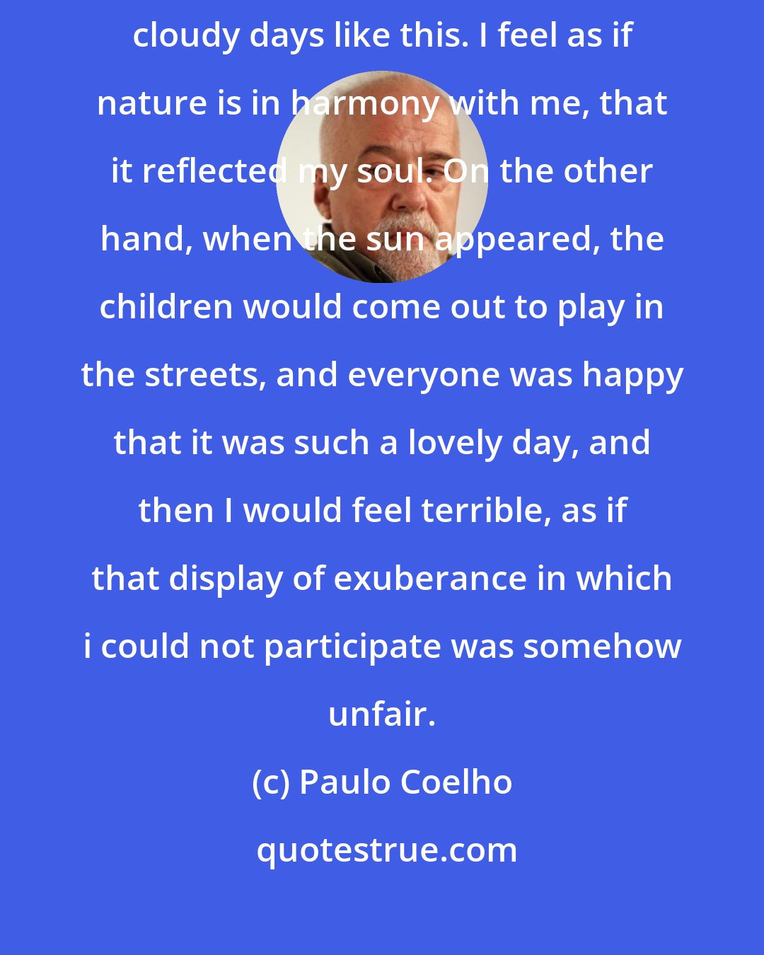Paulo Coelho: Oddly enough I never used to suffer from depression on cold, gray, cloudy days like this. I feel as if nature is in harmony with me, that it reflected my soul. On the other hand, when the sun appeared, the children would come out to play in the streets, and everyone was happy that it was such a lovely day, and then I would feel terrible, as if that display of exuberance in which i could not participate was somehow unfair.
