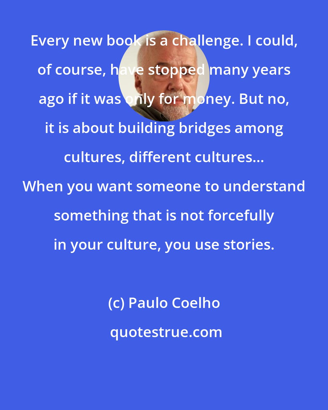 Paulo Coelho: Every new book is a challenge. I could, of course, have stopped many years ago if it was only for money. But no, it is about building bridges among cultures, different cultures... When you want someone to understand something that is not forcefully in your culture, you use stories.