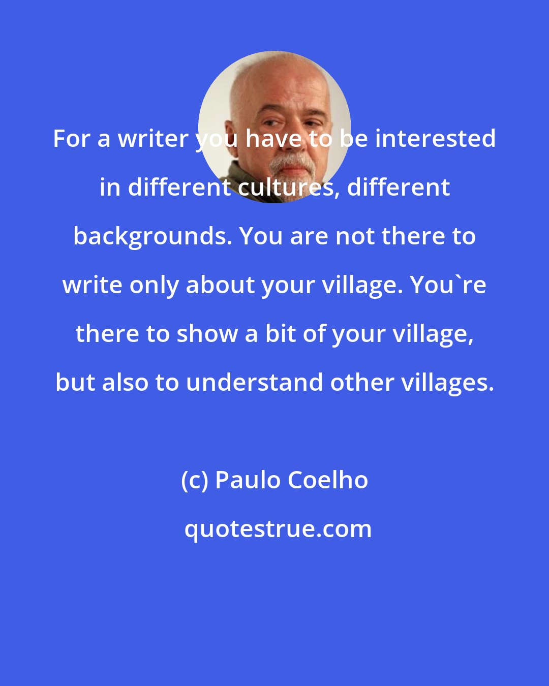 Paulo Coelho: For a writer you have to be interested in different cultures, different backgrounds. You are not there to write only about your village. You're there to show a bit of your village, but also to understand other villages.