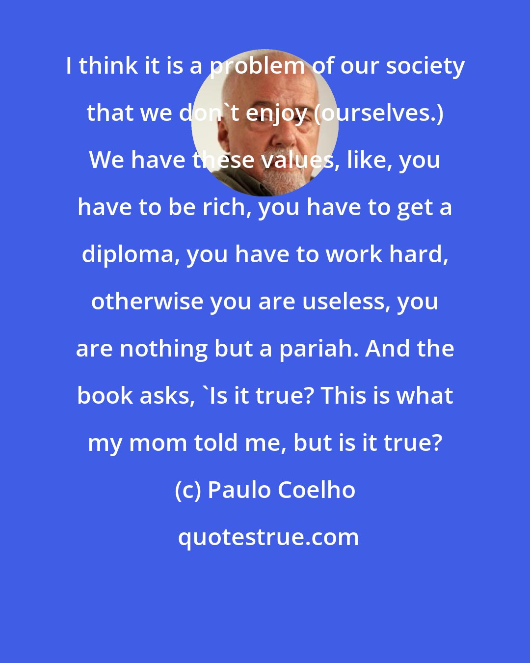 Paulo Coelho: I think it is a problem of our society that we don't enjoy (ourselves.) We have these values, like, you have to be rich, you have to get a diploma, you have to work hard, otherwise you are useless, you are nothing but a pariah. And the book asks, 'Is it true? This is what my mom told me, but is it true?