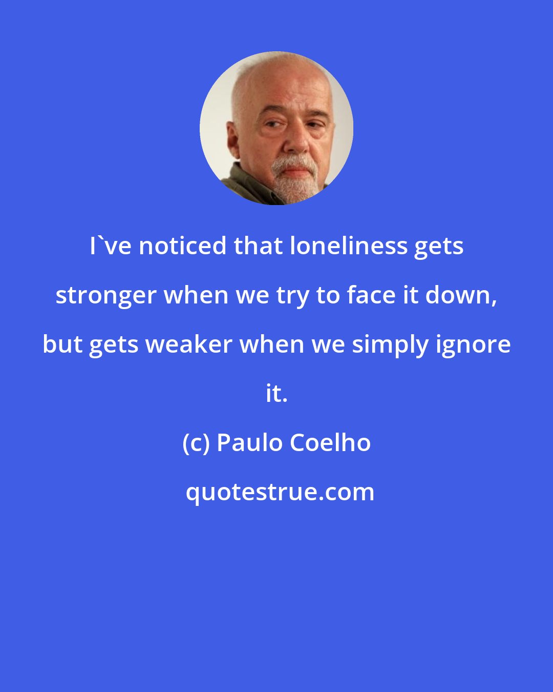 Paulo Coelho: I've noticed that loneliness gets stronger when we try to face it down, but gets weaker when we simply ignore it.