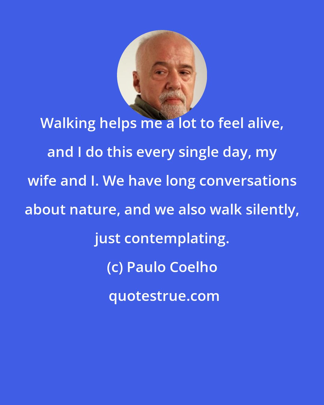 Paulo Coelho: Walking helps me a lot to feel alive, and I do this every single day, my wife and I. We have long conversations about nature, and we also walk silently, just contemplating.
