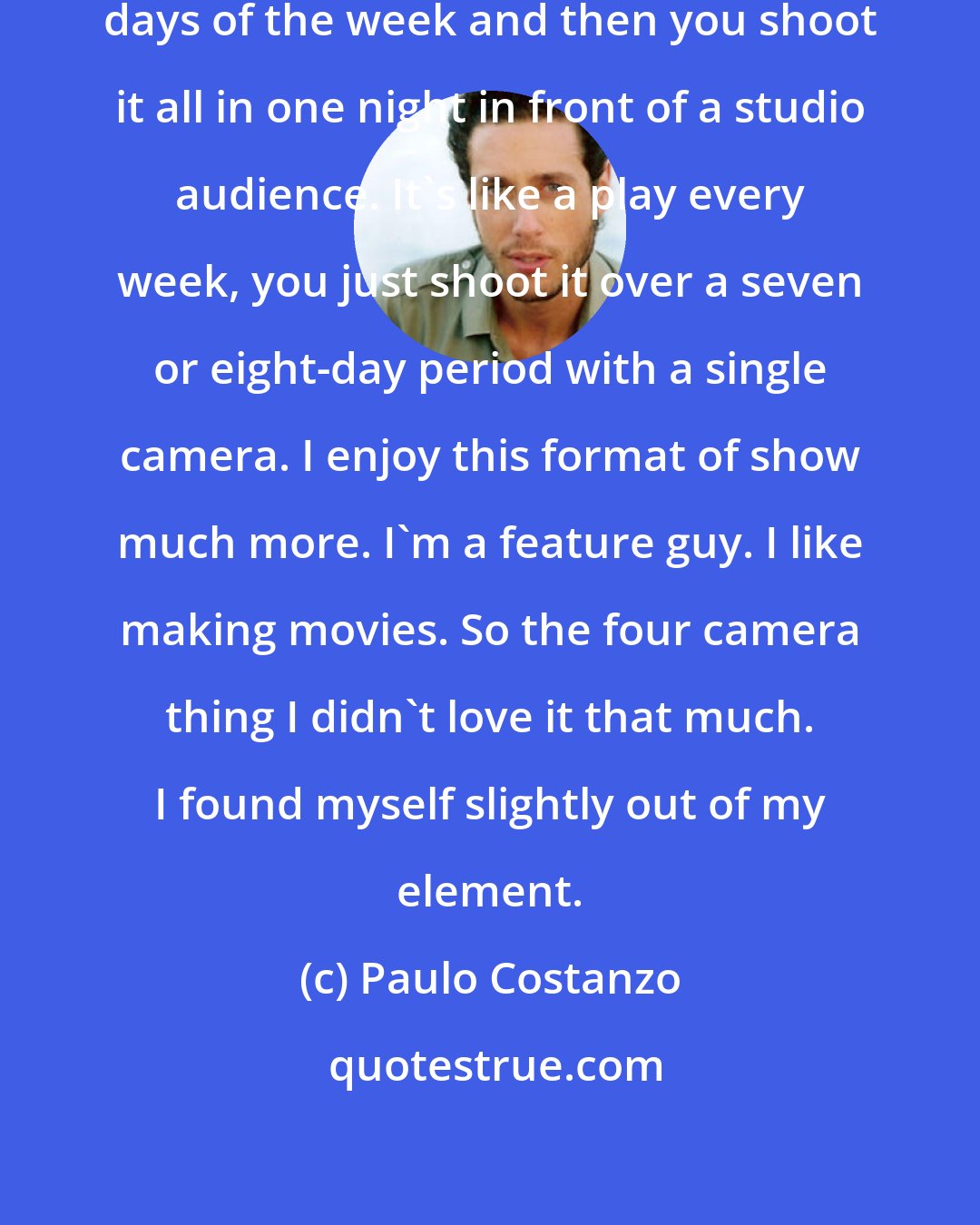 Paulo Costanzo: A sitcom, you rehearse for four days of the week and then you shoot it all in one night in front of a studio audience. It's like a play every week, you just shoot it over a seven or eight-day period with a single camera. I enjoy this format of show much more. I'm a feature guy. I like making movies. So the four camera thing I didn't love it that much. I found myself slightly out of my element.