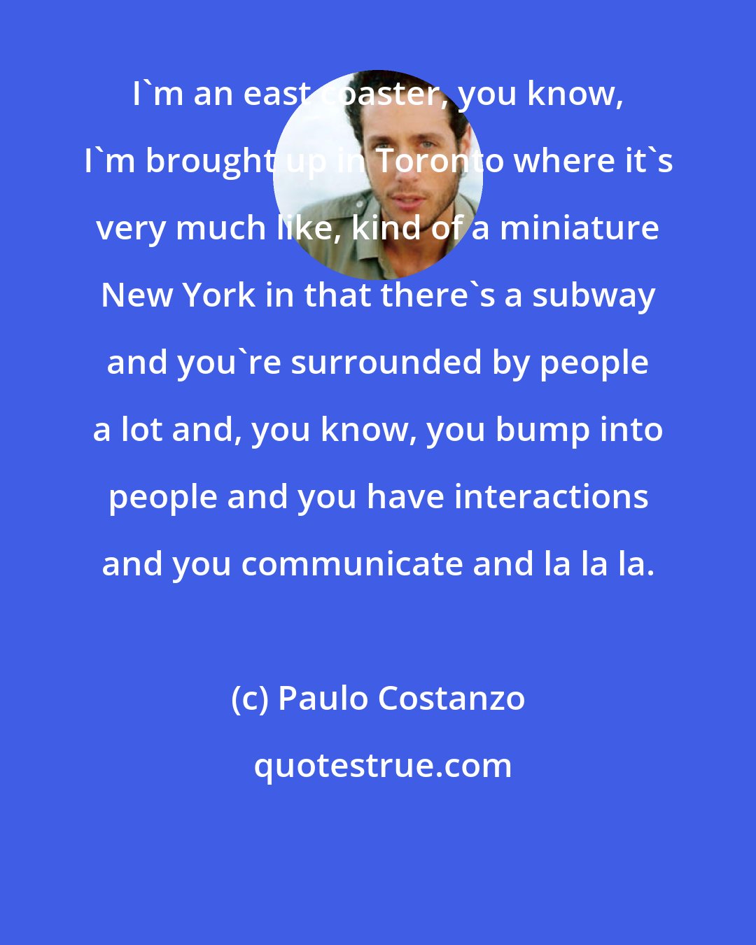 Paulo Costanzo: I'm an east coaster, you know, I'm brought up in Toronto where it's very much like, kind of a miniature New York in that there's a subway and you're surrounded by people a lot and, you know, you bump into people and you have interactions and you communicate and la la la.