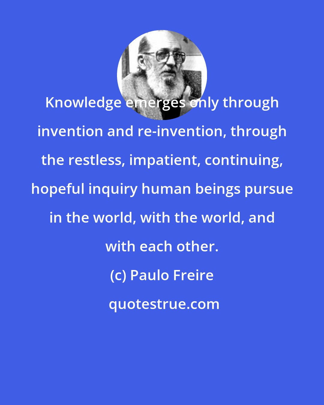 Paulo Freire: Knowledge emerges only through invention and re-invention, through the restless, impatient, continuing, hopeful inquiry human beings pursue in the world, with the world, and with each other.