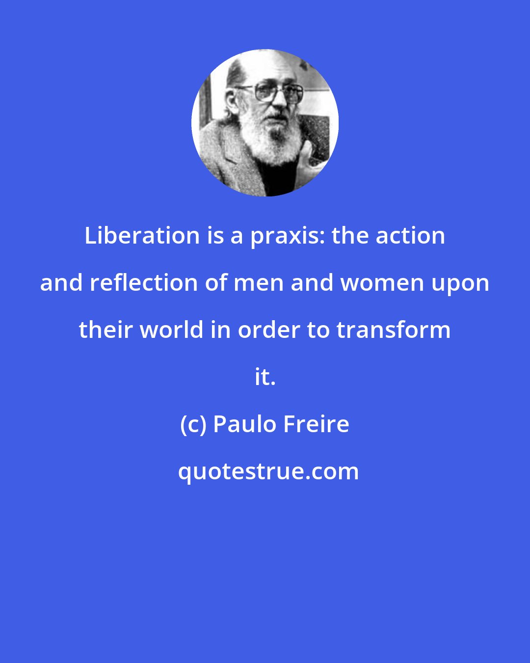 Paulo Freire: Liberation is a praxis: the action and reflection of men and women upon their world in order to transform it.