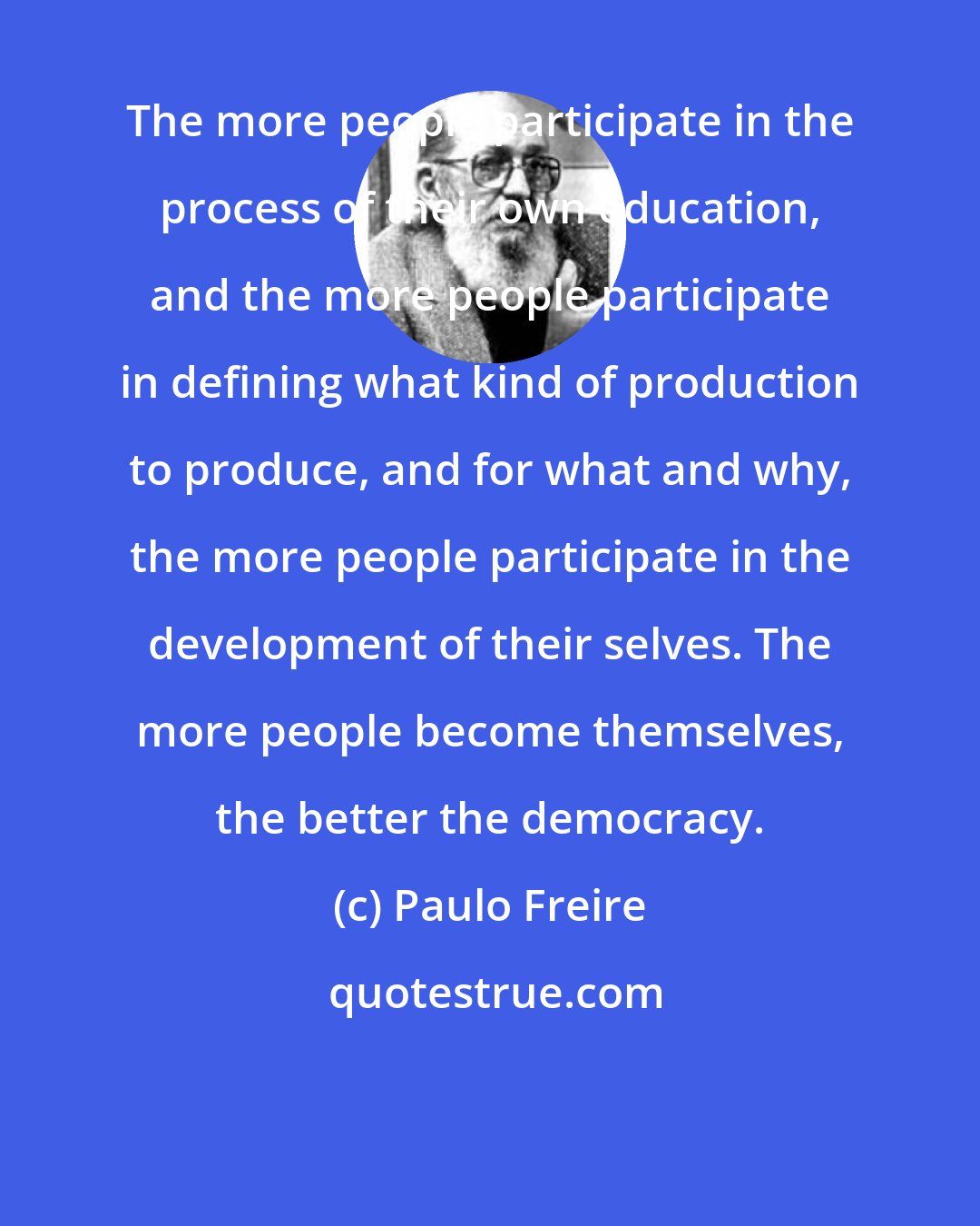 Paulo Freire: The more people participate in the process of their own education, and the more people participate in defining what kind of production to produce, and for what and why, the more people participate in the development of their selves. The more people become themselves, the better the democracy.