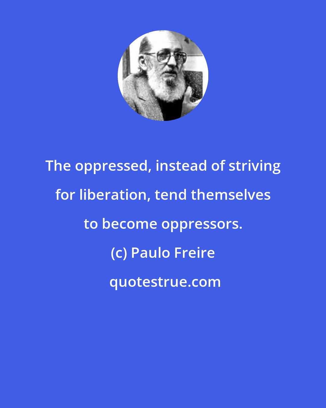 Paulo Freire: The oppressed, instead of striving for liberation, tend themselves to become oppressors.