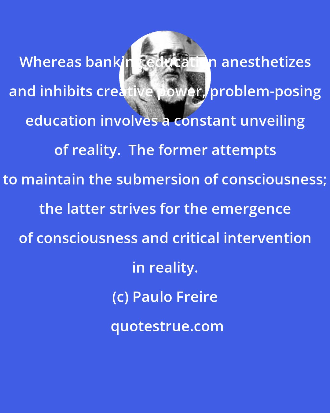 Paulo Freire: Whereas banking education anesthetizes and inhibits creative power, problem-posing education involves a constant unveiling of reality.  The former attempts to maintain the submersion of consciousness; the latter strives for the emergence of consciousness and critical intervention in reality.