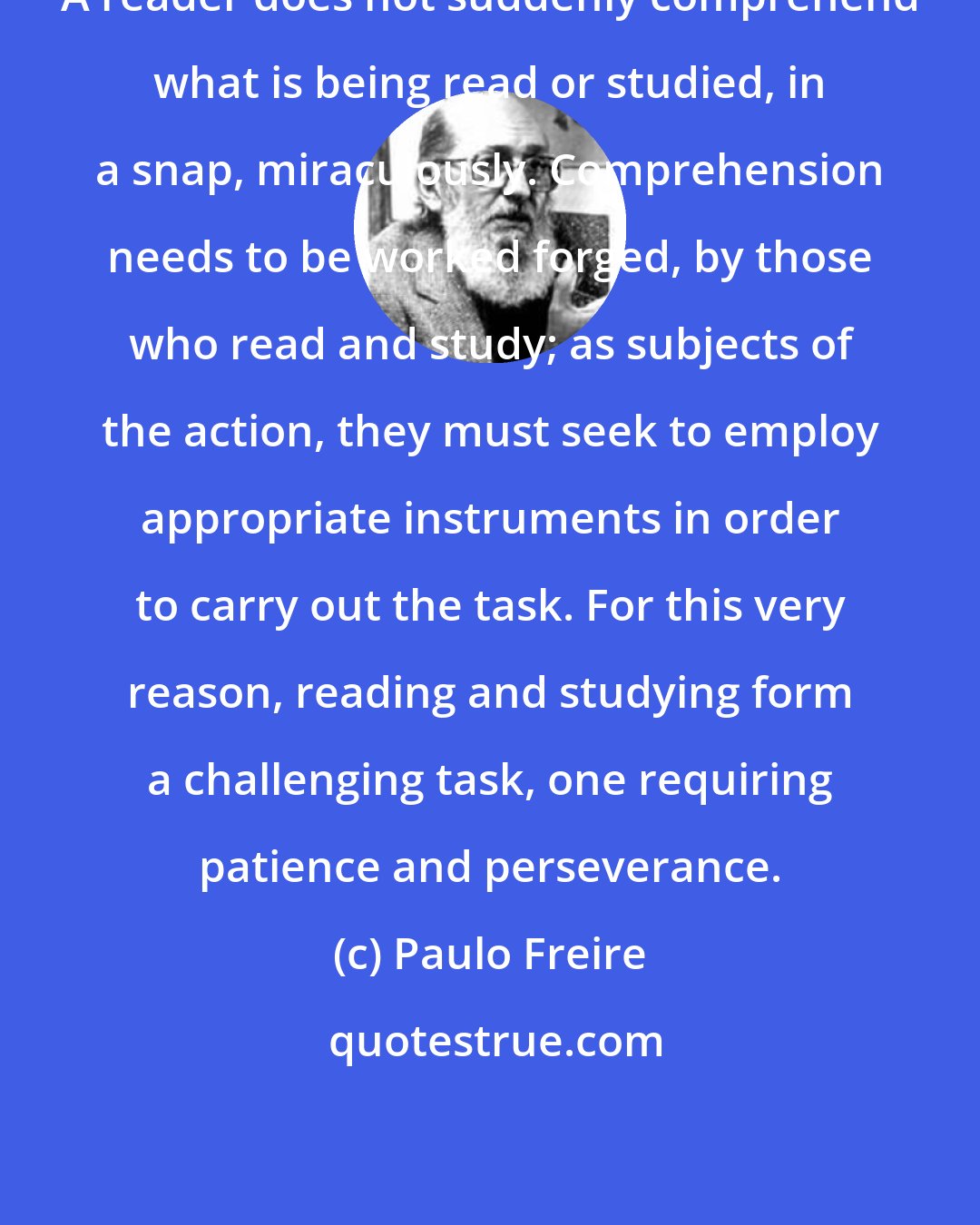 Paulo Freire: A reader does not suddenly comprehend what is being read or studied, in a snap, miraculously. Comprehension needs to be worked forged, by those who read and study; as subjects of the action, they must seek to employ appropriate instruments in order to carry out the task. For this very reason, reading and studying form a challenging task, one requiring patience and perseverance.