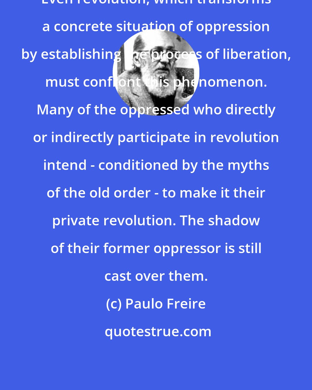 Paulo Freire: Even revolution, which transforms a concrete situation of oppression by establishing the process of liberation, must confront this phenomenon. Many of the oppressed who directly or indirectly participate in revolution intend - conditioned by the myths of the old order - to make it their private revolution. The shadow of their former oppressor is still cast over them.