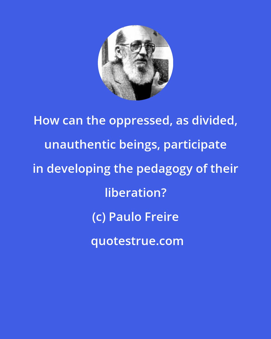 Paulo Freire: How can the oppressed, as divided, unauthentic beings, participate in developing the pedagogy of their liberation?