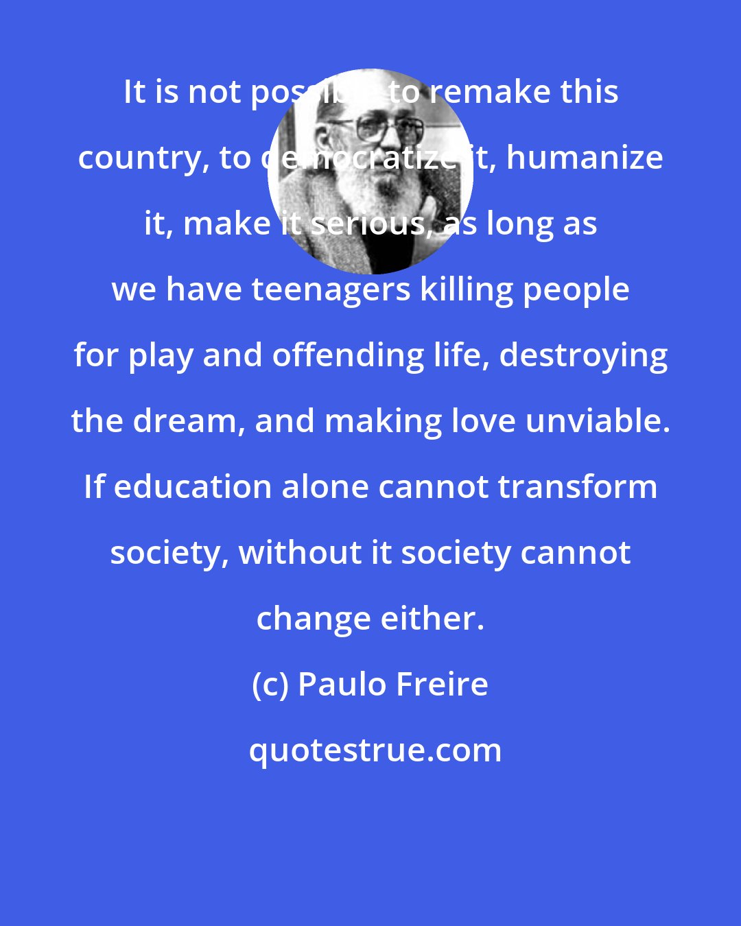 Paulo Freire: It is not possible to remake this country, to democratize it, humanize it, make it serious, as long as we have teenagers killing people for play and offending life, destroying the dream, and making love unviable. If education alone cannot transform society, without it society cannot change either.