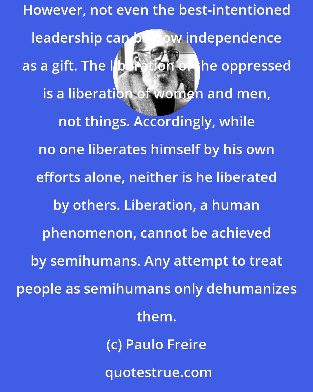 Paulo Freire: Libertarian action must recognize this dependence as a weak point and must attempt through reflection and action to transform it into independence. However, not even the best-intentioned leadership can bestow independence as a gift. The liberation of the oppressed is a liberation of women and men, not things. Accordingly, while no one liberates himself by his own efforts alone, neither is he liberated by others. Liberation, a human phenomenon, cannot be achieved by semihumans. Any attempt to treat people as semihumans only dehumanizes them.