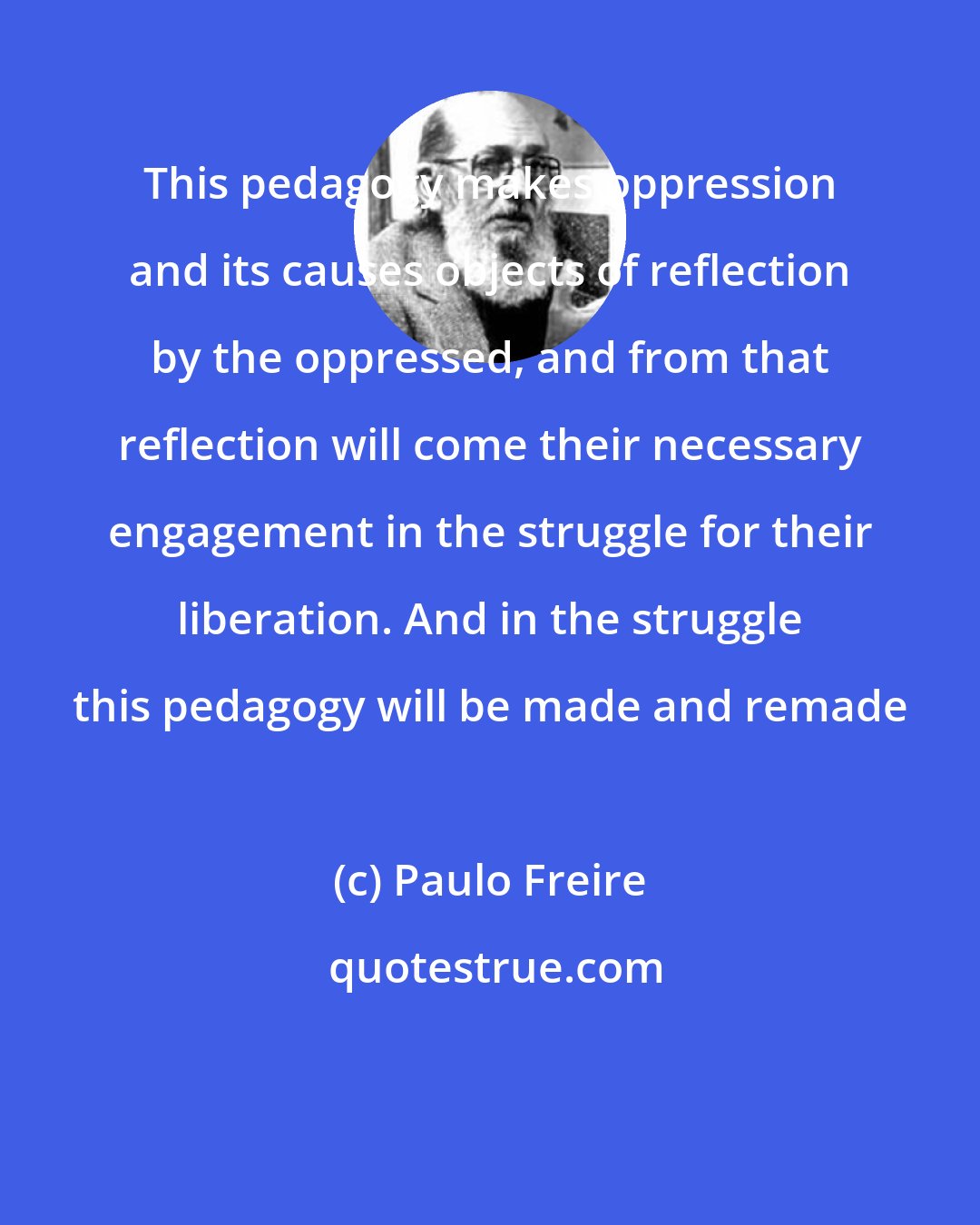 Paulo Freire: This pedagogy makes oppression and its causes objects of reflection by the oppressed, and from that reflection will come their necessary engagement in the struggle for their liberation. And in the struggle this pedagogy will be made and remade