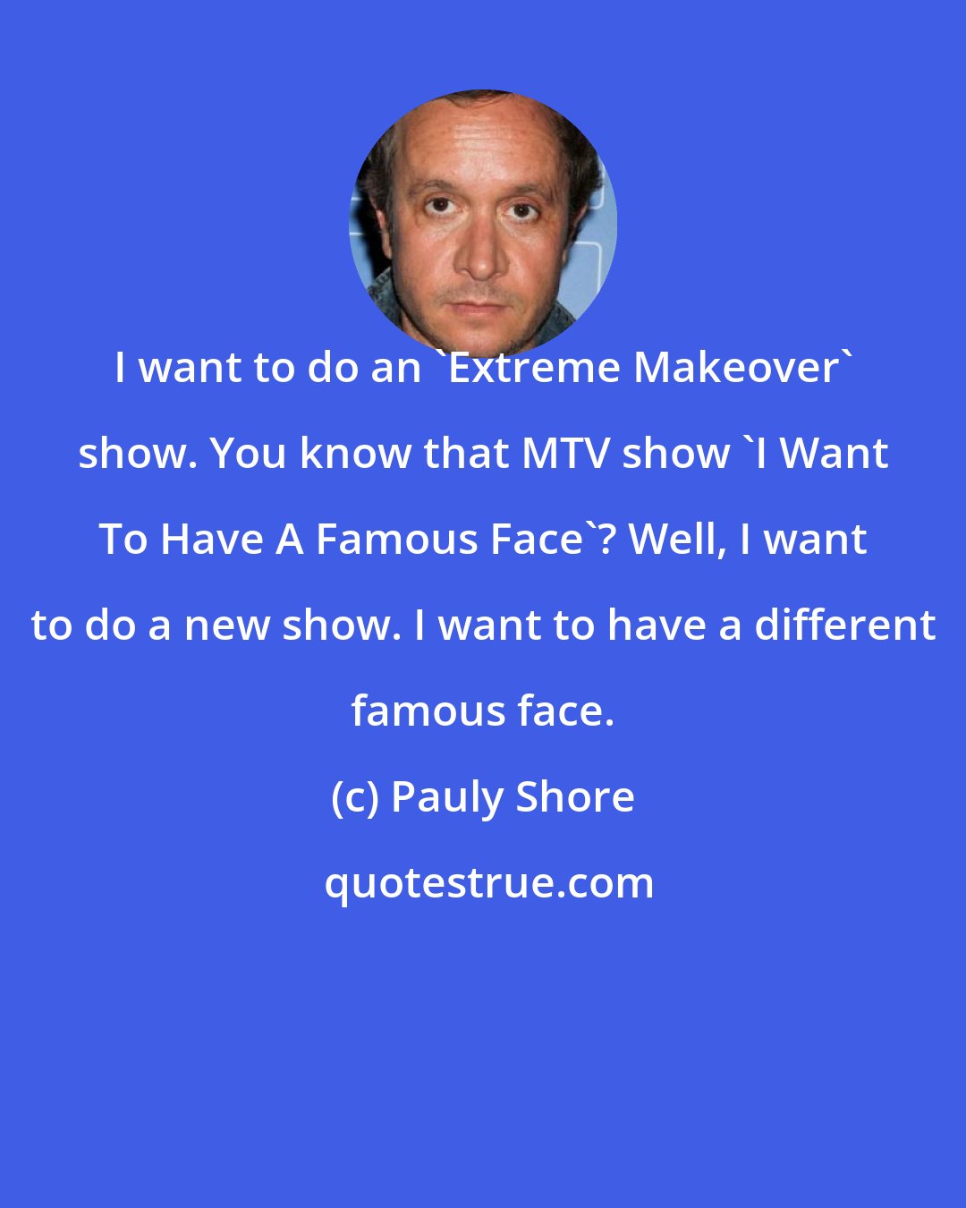 Pauly Shore: I want to do an 'Extreme Makeover' show. You know that MTV show 'I Want To Have A Famous Face'? Well, I want to do a new show. I want to have a different famous face.