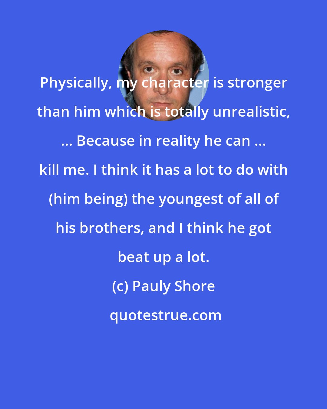 Pauly Shore: Physically, my character is stronger than him which is totally unrealistic, ... Because in reality he can ... kill me. I think it has a lot to do with (him being) the youngest of all of his brothers, and I think he got beat up a lot.