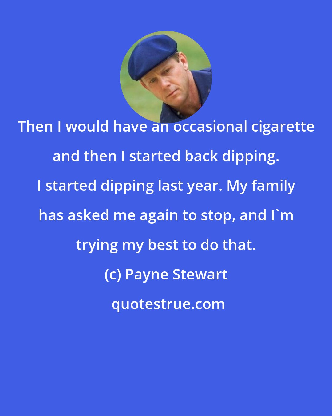 Payne Stewart: Then I would have an occasional cigarette and then I started back dipping. I started dipping last year. My family has asked me again to stop, and I'm trying my best to do that.