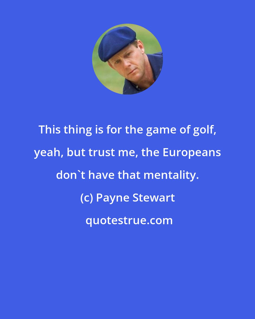 Payne Stewart: This thing is for the game of golf, yeah, but trust me, the Europeans don't have that mentality.