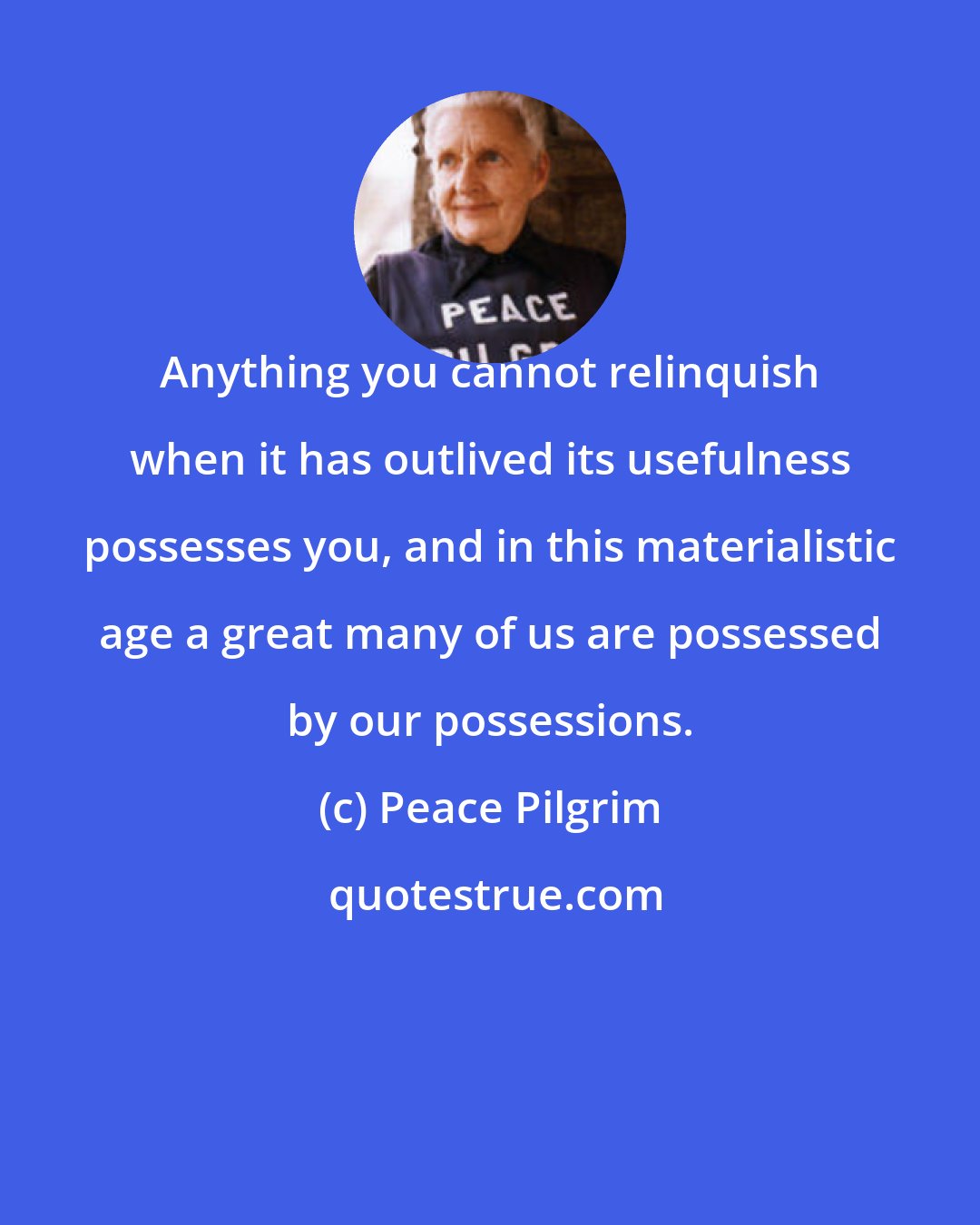 Peace Pilgrim: Anything you cannot relinquish when it has outlived its usefulness possesses you, and in this materialistic age a great many of us are possessed by our possessions.