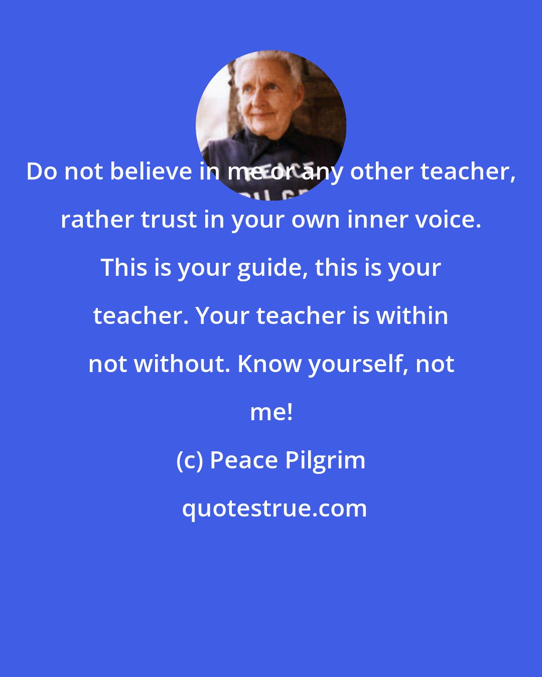 Peace Pilgrim: Do not believe in me or any other teacher, rather trust in your own inner voice. This is your guide, this is your teacher. Your teacher is within not without. Know yourself, not me!