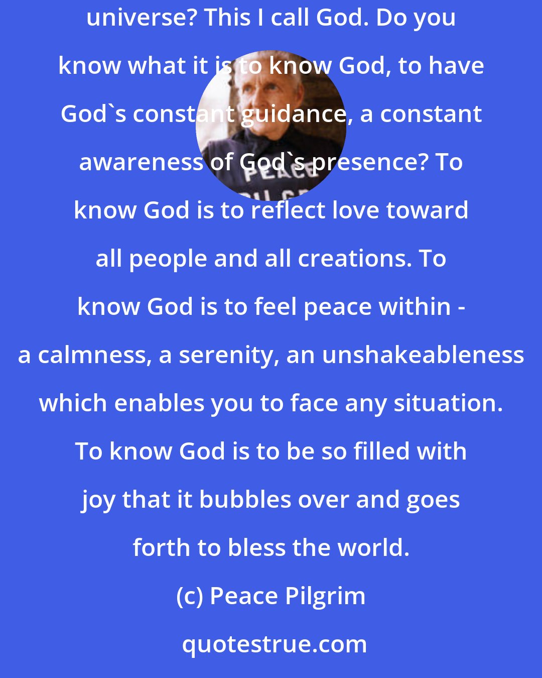 Peace Pilgrim: Do you know God? Do you know there is a power greater than ourselves which manifests itself within us as well as everywhere else in the universe? This I call God. Do you know what it is to know God, to have God's constant guidance, a constant awareness of God's presence? To know God is to reflect love toward all people and all creations. To know God is to feel peace within - a calmness, a serenity, an unshakeableness which enables you to face any situation. To know God is to be so filled with joy that it bubbles over and goes forth to bless the world.