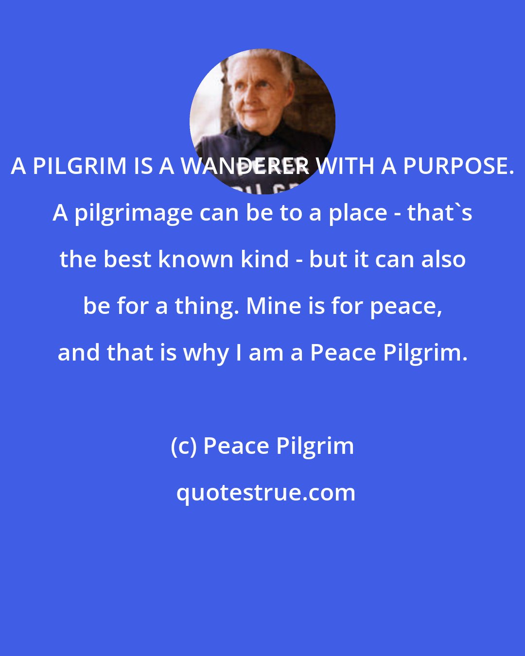 Peace Pilgrim: A PILGRIM IS A WANDERER WITH A PURPOSE. A pilgrimage can be to a place - that's the best known kind - but it can also be for a thing. Mine is for peace, and that is why I am a Peace Pilgrim.