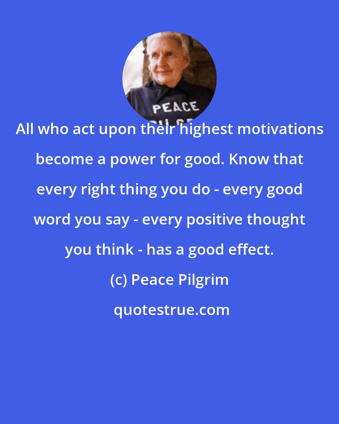 Peace Pilgrim: All who act upon their highest motivations become a power for good. Know that every right thing you do - every good word you say - every positive thought you think - has a good effect.