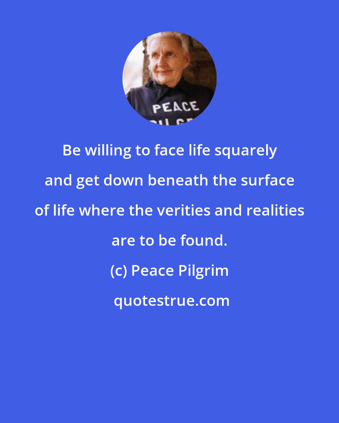 Peace Pilgrim: Be willing to face life squarely and get down beneath the surface of life where the verities and realities are to be found.