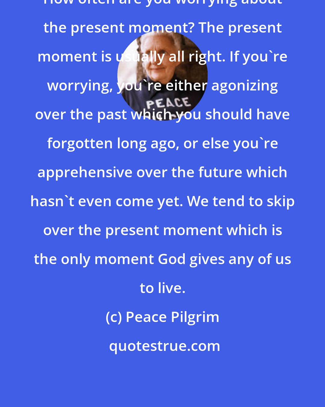 Peace Pilgrim: How often are you worrying about the present moment? The present moment is usually all right. If you're worrying, you're either agonizing over the past which you should have forgotten long ago, or else you're apprehensive over the future which hasn't even come yet. We tend to skip over the present moment which is the only moment God gives any of us to live.