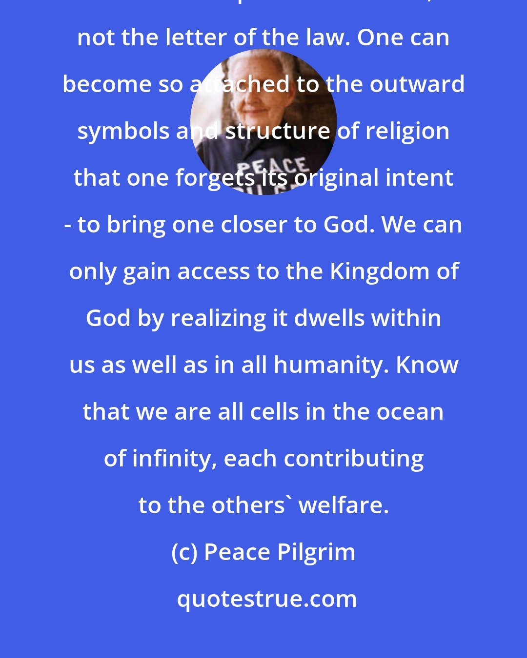 Peace Pilgrim: I am a deeply religious person, but I belong to no denomination. I follow the spirit of God's law, not the letter of the law. One can become so attached to the outward symbols and structure of religion that one forgets its original intent - to bring one closer to God. We can only gain access to the Kingdom of God by realizing it dwells within us as well as in all humanity. Know that we are all cells in the ocean of infinity, each contributing to the others' welfare.