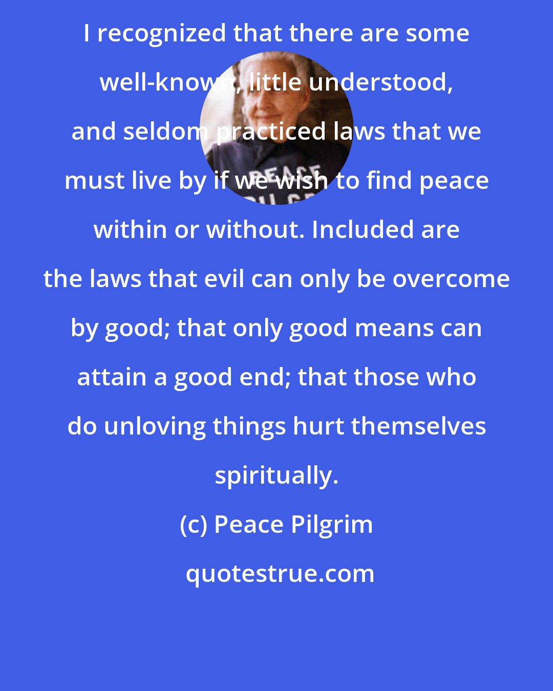 Peace Pilgrim: I recognized that there are some well-known, little understood, and seldom practiced laws that we must live by if we wish to find peace within or without. Included are the laws that evil can only be overcome by good; that only good means can attain a good end; that those who do unloving things hurt themselves spiritually.