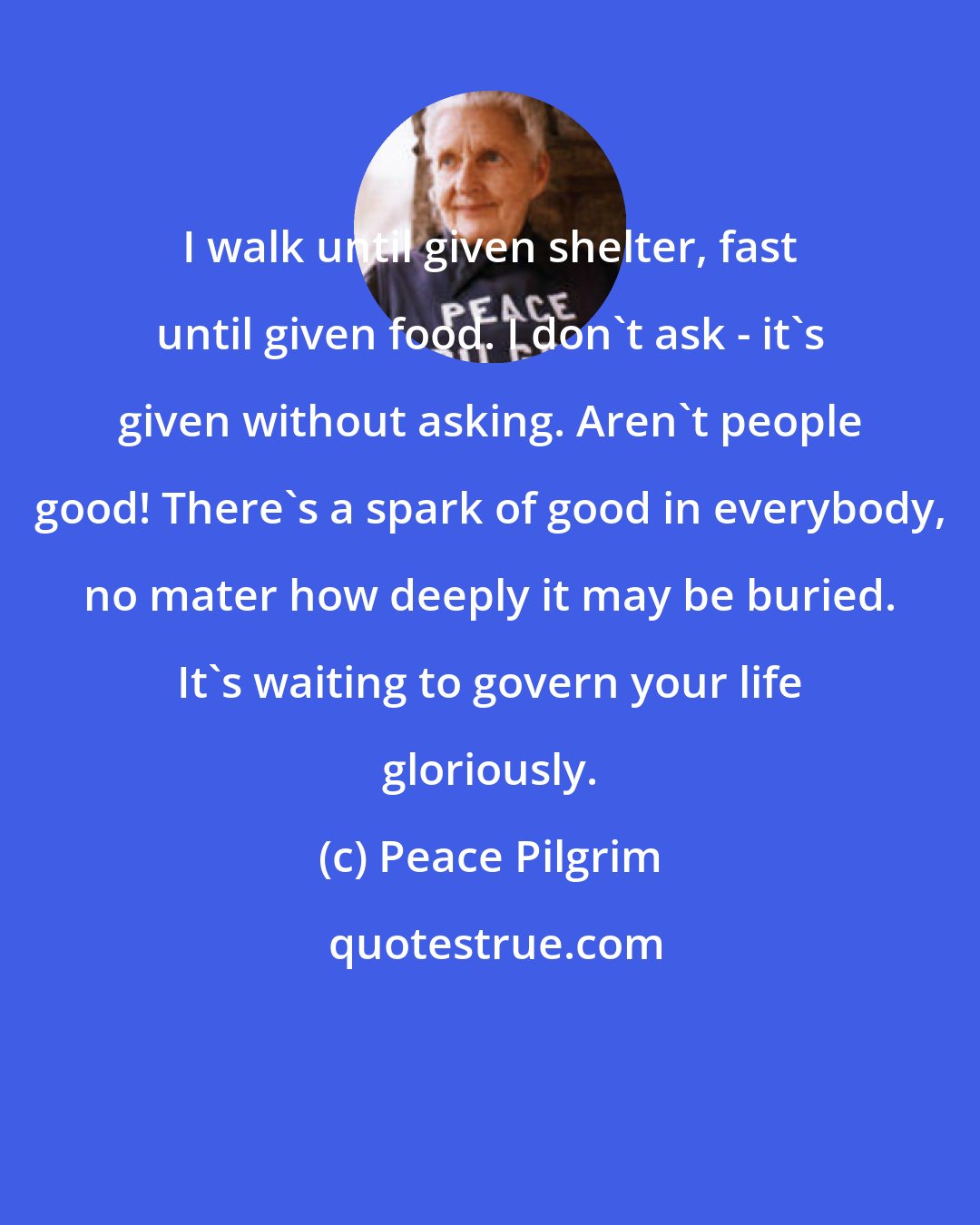 Peace Pilgrim: I walk until given shelter, fast until given food. I don't ask - it's given without asking. Aren't people good! There's a spark of good in everybody, no mater how deeply it may be buried. It's waiting to govern your life gloriously.